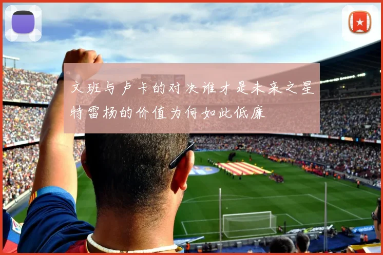 文班与卢卡的对决谁才是未来之星特雷杨的价值为何如此低廉