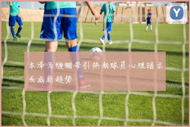 本泽马缠绷带引热潮球员心理暗示或成新趋势