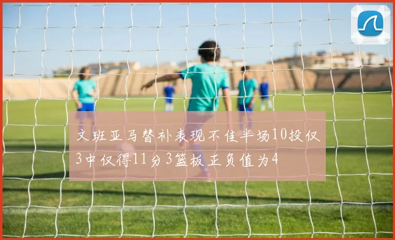 文班亚马替补表现不佳半场10投仅3中仅得11分3篮板正负值为4