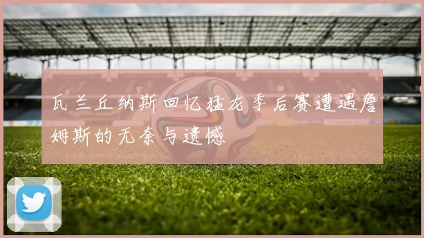 瓦兰丘纳斯回忆猛龙季后赛遭遇詹姆斯的无奈与遗憾