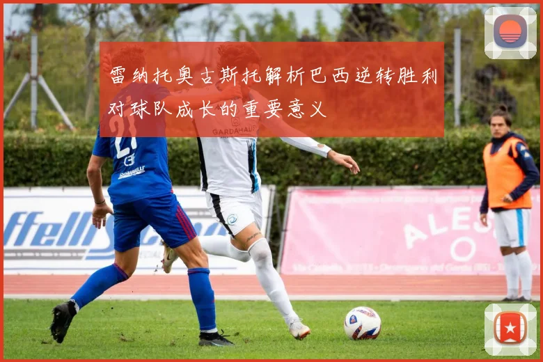 雷纳托奥古斯托解析巴西逆转胜利对球队成长的重要意义