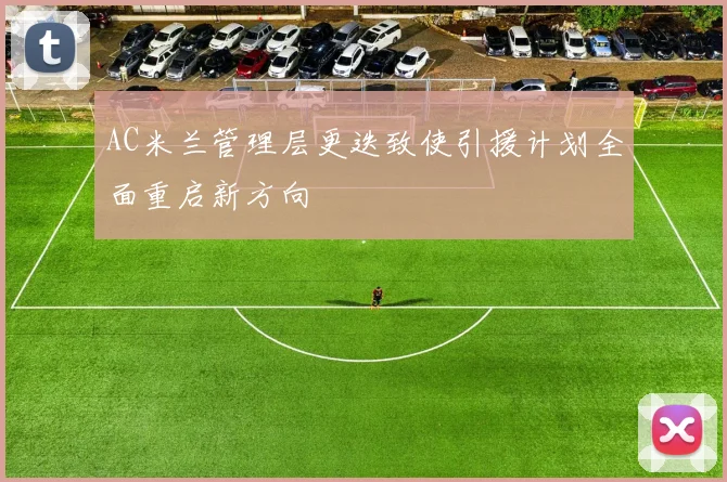 AC米兰管理层更迭致使引援计划全面重启新方向