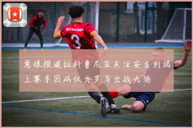 意媒报道拉科鲁尼亚关注安吉利诺上赛季因病仅为罗马出战九场