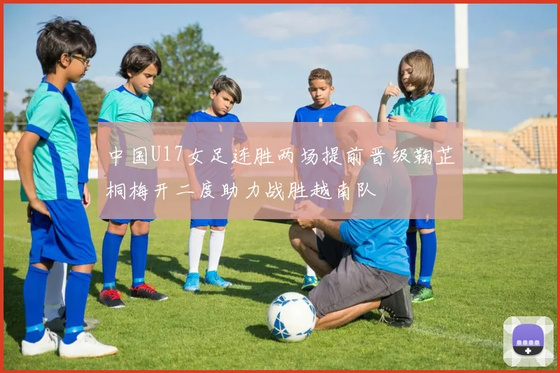 中国U17女足连胜两场提前晋级鞠芷桐梅开二度助力战胜越南队