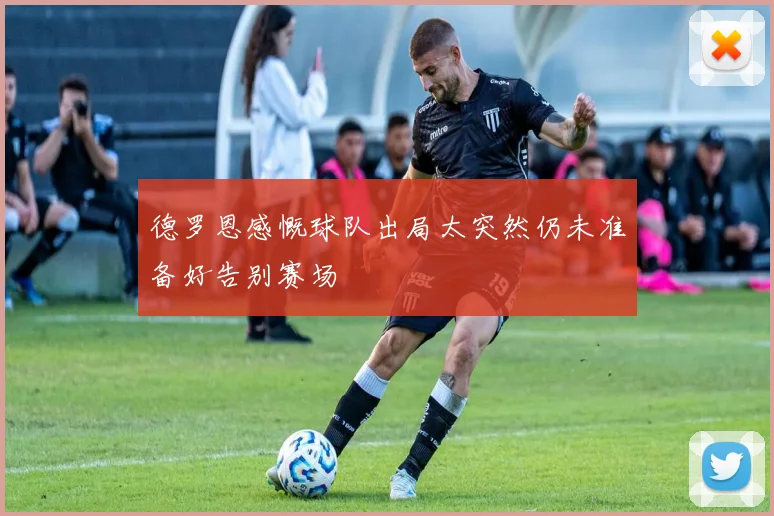 德罗恩感慨球队出局太突然仍未准备好告别赛场