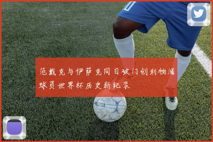 范戴克与伊萨克同日破门创利物浦球员世界杯历史新纪录