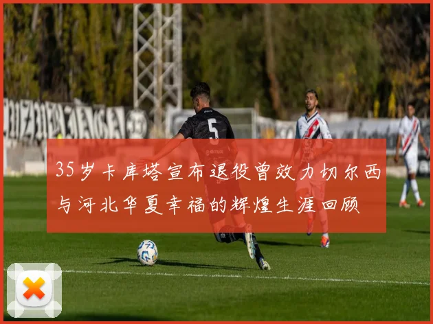 35岁卡库塔宣布退役曾效力切尔西与河北华夏幸福的辉煌生涯回顾