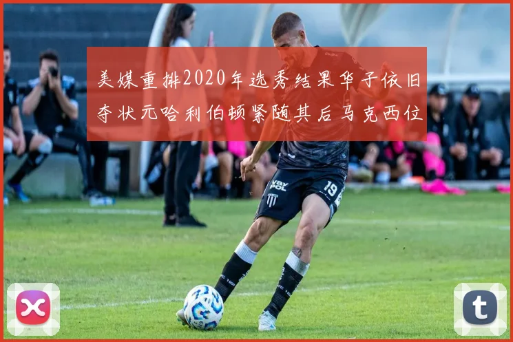 美媒重排2020年选秀结果华子依旧夺状元哈利伯顿紧随其后马克西位列探花
