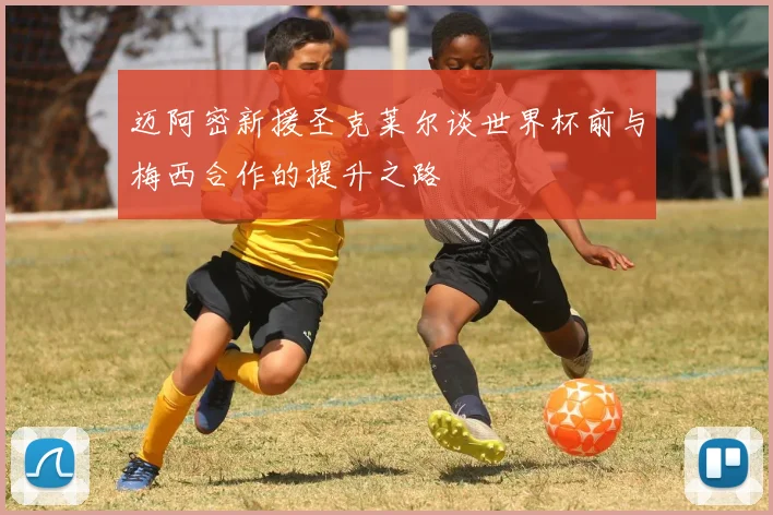 迈阿密新援圣克莱尔谈世界杯前与梅西合作的提升之路