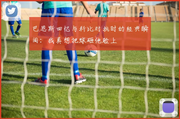巴恩斯回忆与科比对抗时的经典瞬间：我真想把球砸他脸上
