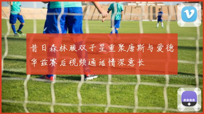 昔日森林狼双子星重聚唐斯与爱德华兹赛后视频通话情深意长