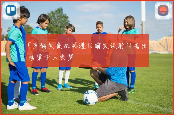 C罗错失良机再遭门前失误射门高出横梁令人失望