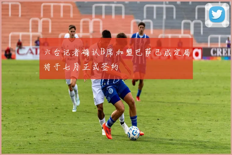 六台记者确认B席加盟巴萨已成定局将于七月正式签约
