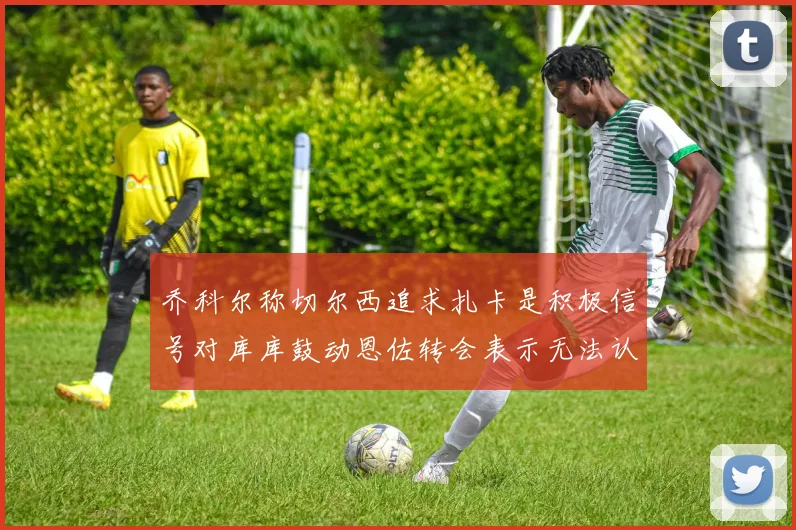 乔科尔称切尔西追求扎卡是积极信号对库库鼓动恩佐转会表示无法认同