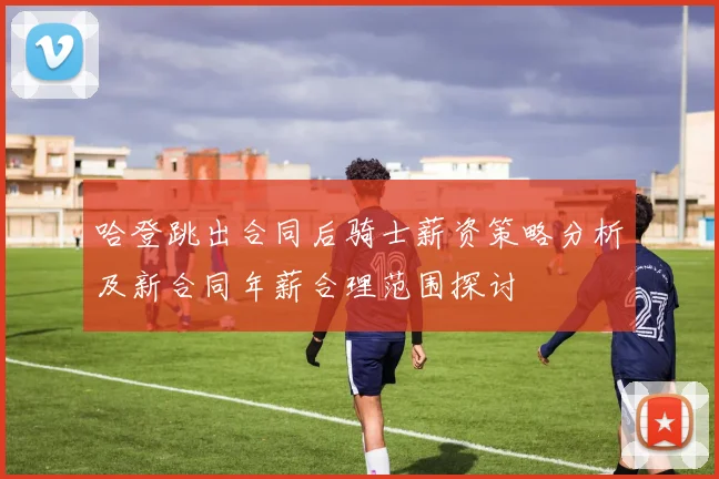 哈登跳出合同后骑士薪资策略分析及新合同年薪合理范围探讨