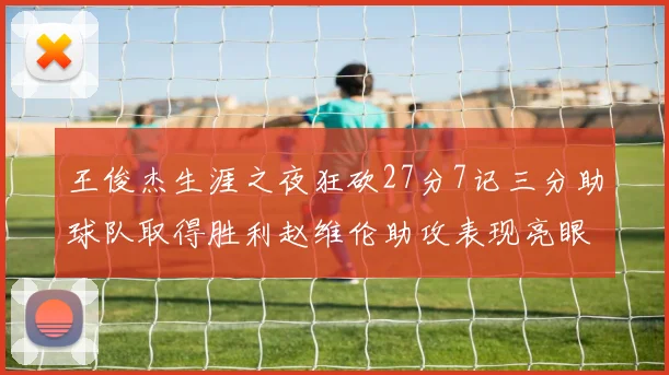 王俊杰生涯之夜狂砍27分7记三分助球队取得胜利赵维伦助攻表现亮眼