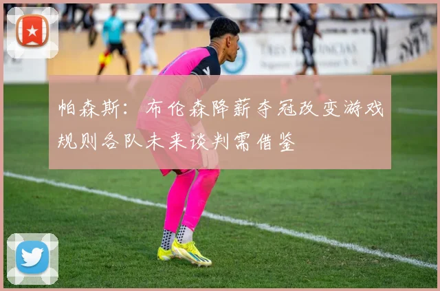 帕森斯：布伦森降薪夺冠改变游戏规则各队未来谈判需借鉴