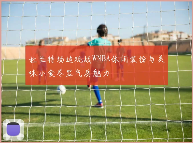 杜兰特场边观战WNBA休闲装扮与美味小食尽显气质魅力