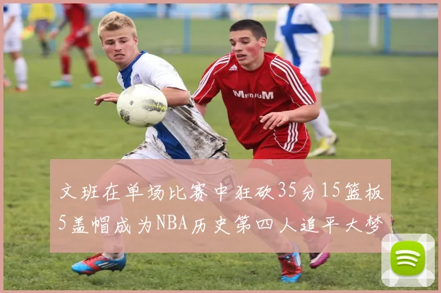 文班在单场比赛中狂砍35分15篮板5盖帽成为NBA历史第四人追平大梦鲨鱼天勾