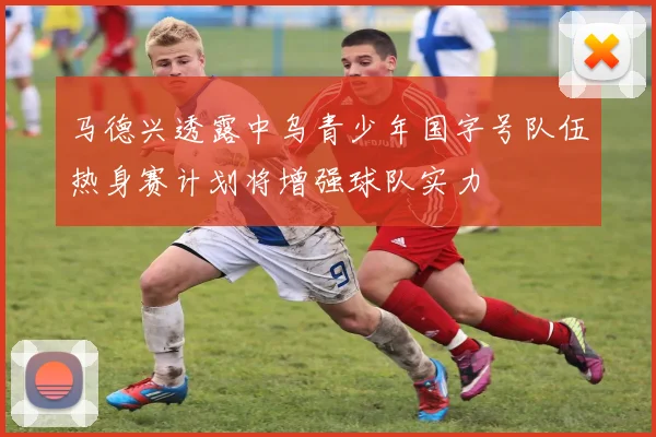 马德兴透露中乌青少年国字号队伍热身赛计划将增强球队实力
