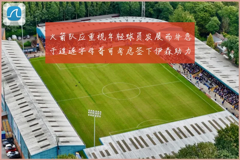 火箭队应重视年轻球员发展而非急于追逐字母哥可考虑签下伊森助力成长