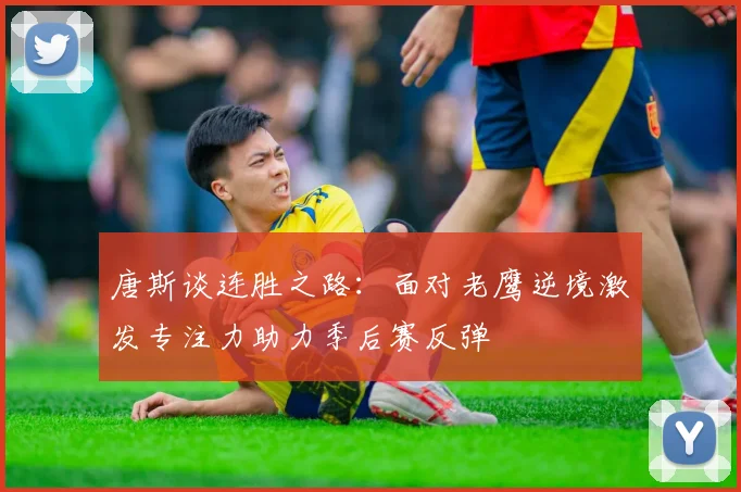 唐斯谈连胜之路：面对老鹰逆境激发专注力助力季后赛反弹