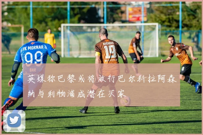 英媒称巴黎或将放行巴尔科拉阿森纳与利物浦成潜在买家